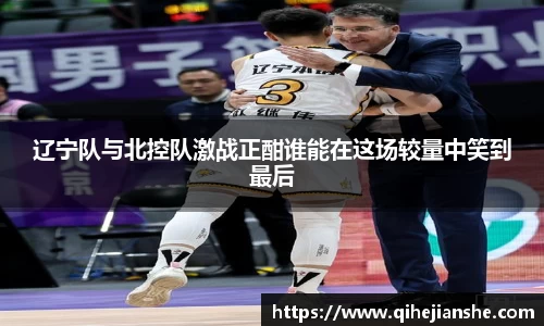 辽宁队与北控队激战正酣谁能在这场较量中笑到最后